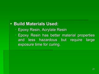  Build Materials Used:
 Epoxy Resin, Acrylate Resin
 Epoxy Resin has better material properties
and less hazardous but require large
exposure time for curing.
21
 