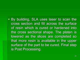  By building, SLA uses laser to scan the
cross section and fill across the surface
of resin which is cured or hardened into
the cross sectional shape. The platen is
lowered as the slices are completed so
that more resin is available in the upper
surface of the part to be cured. Final step
is Post Processing.
31
 