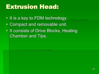 Extrusion Head:
 It is a key to FDM technology.
 Compact and removable unit.
 It consists of Drive Blocks, Heating
Chamber and Tips.
54
 