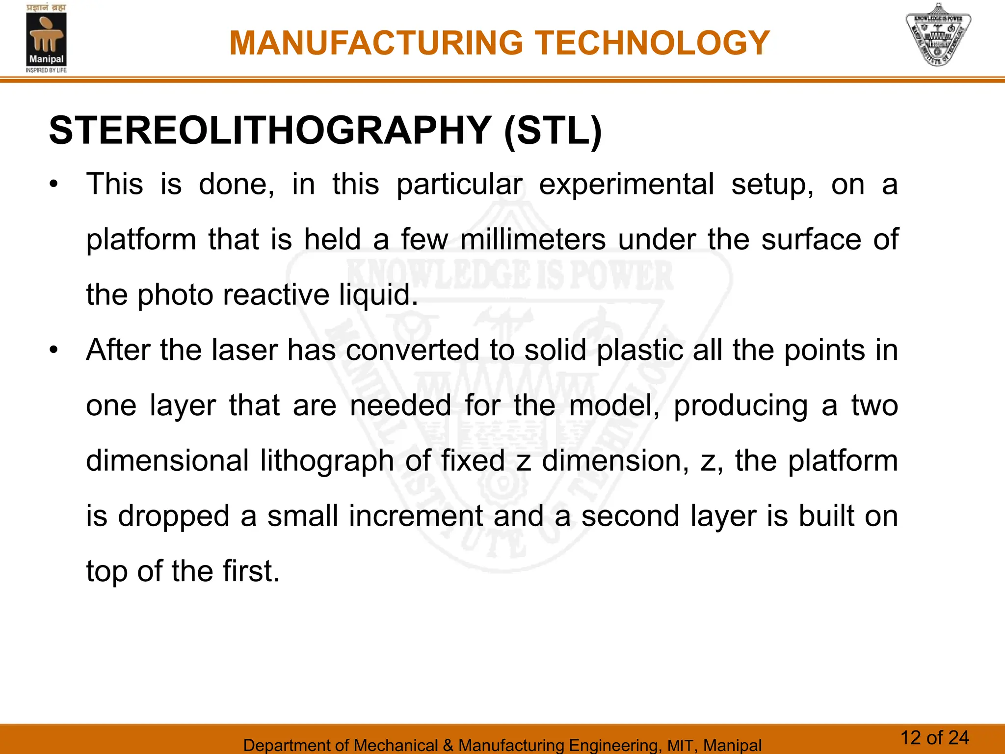 Department of Mechanical & Manufacturing Engineering, MIT, Manipal 12 of 24
MANUFACTURING TECHNOLOGY
STEREOLITHOGRAPHY (STL)
• This is done, in this particular experimental setup, on a
platform that is held a few millimeters under the surface of
the photo reactive liquid.
• After the laser has converted to solid plastic all the points in
one layer that are needed for the model, producing a two
dimensional lithograph of fixed z dimension, z, the platform
is dropped a small increment and a second layer is built on
top of the first.
 
