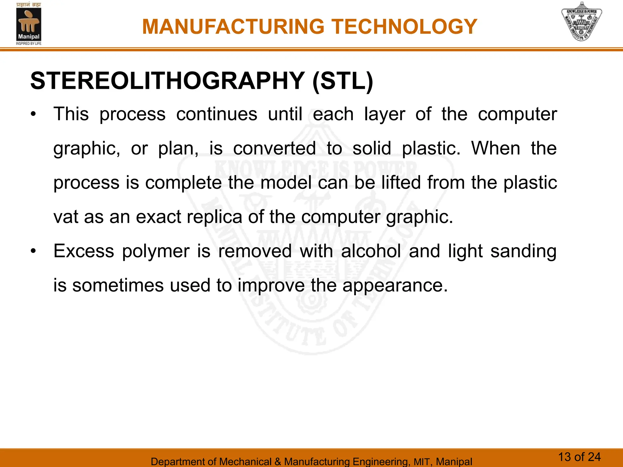 Department of Mechanical & Manufacturing Engineering, MIT, Manipal 13 of 24
MANUFACTURING TECHNOLOGY
STEREOLITHOGRAPHY (STL)
• This process continues until each layer of the computer
graphic, or plan, is converted to solid plastic. When the
process is complete the model can be lifted from the plastic
vat as an exact replica of the computer graphic.
• Excess polymer is removed with alcohol and light sanding
is sometimes used to improve the appearance.
 