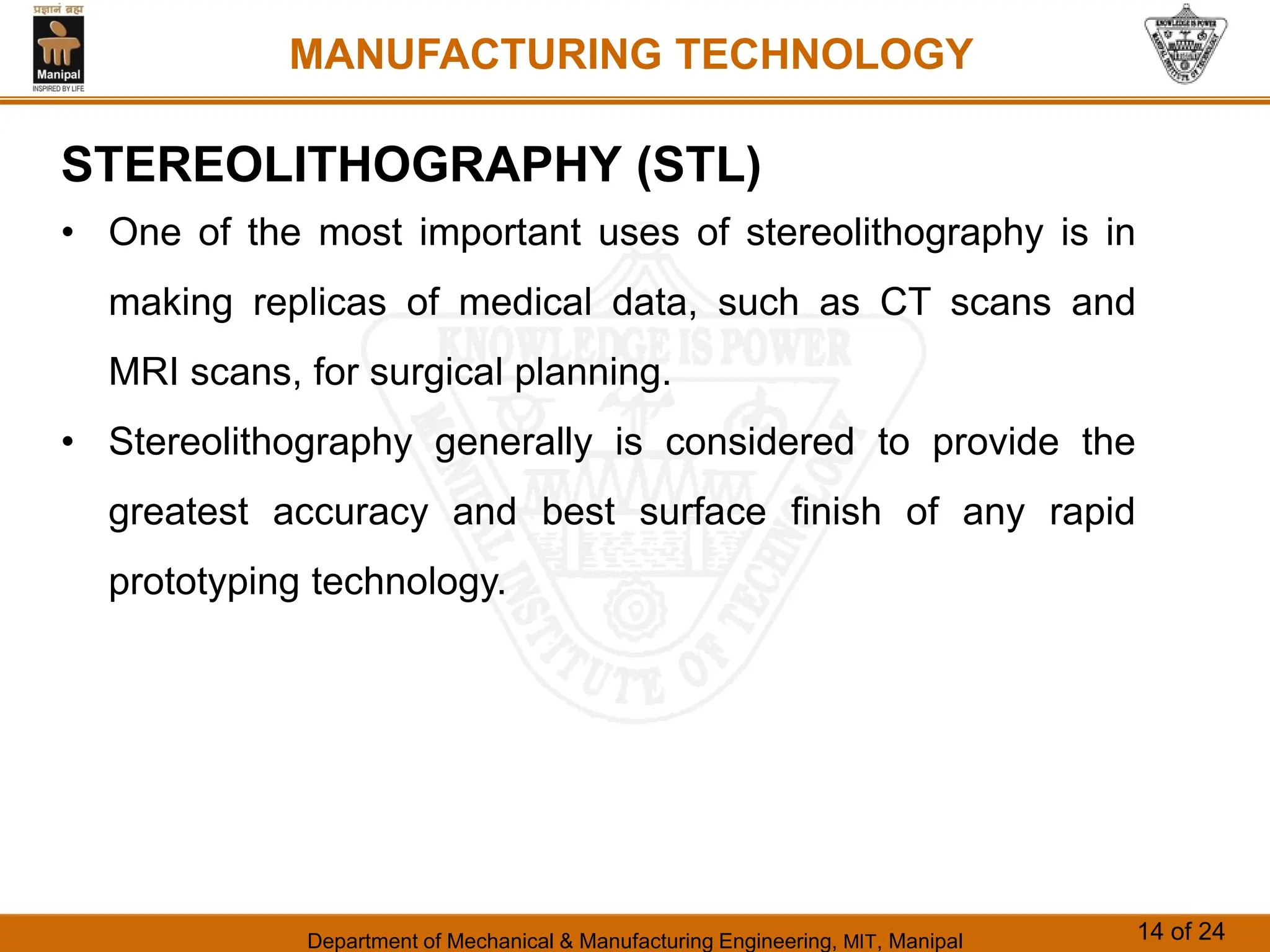 Department of Mechanical & Manufacturing Engineering, MIT, Manipal 14 of 24
MANUFACTURING TECHNOLOGY
STEREOLITHOGRAPHY (STL)
• One of the most important uses of stereolithography is in
making replicas of medical data, such as CT scans and
MRI scans, for surgical planning.
• Stereolithography generally is considered to provide the
greatest accuracy and best surface finish of any rapid
prototyping technology.
 