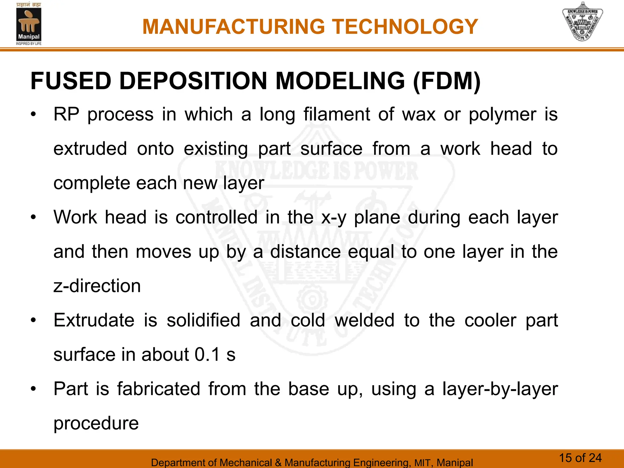 Department of Mechanical & Manufacturing Engineering, MIT, Manipal 15 of 24
MANUFACTURING TECHNOLOGY
FUSED DEPOSITION MODELING (FDM)
• RP process in which a long filament of wax or polymer is
extruded onto existing part surface from a work head to
complete each new layer
• Work head is controlled in the x-y plane during each layer
and then moves up by a distance equal to one layer in the
z-direction
• Extrudate is solidified and cold welded to the cooler part
surface in about 0.1 s
• Part is fabricated from the base up, using a layer-by-layer
procedure
 