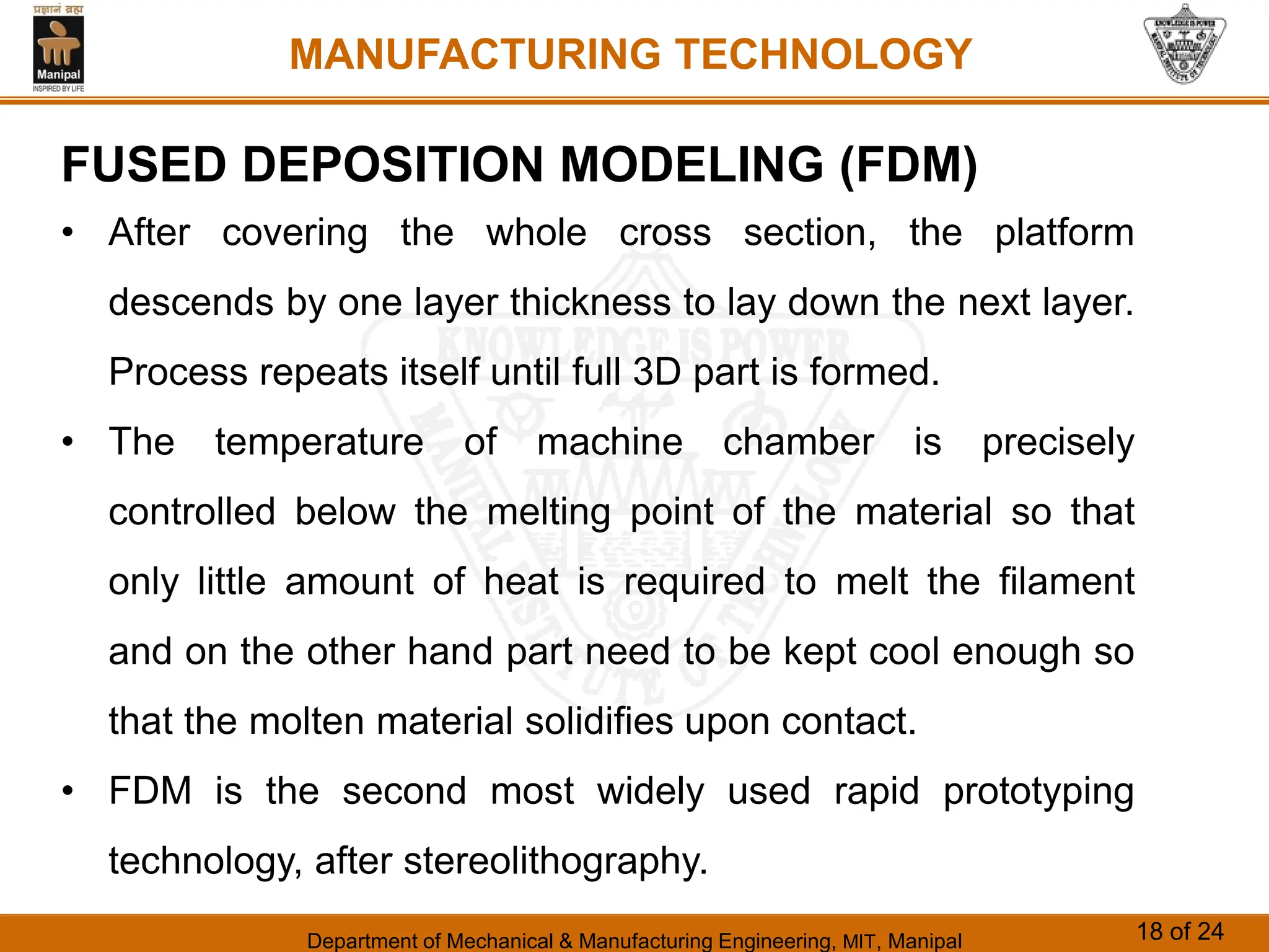 Department of Mechanical & Manufacturing Engineering, MIT, Manipal 18 of 24
MANUFACTURING TECHNOLOGY
FUSED DEPOSITION MODELING (FDM)
• After covering the whole cross section, the platform
descends by one layer thickness to lay down the next layer.
Process repeats itself until full 3D part is formed.
• The temperature of machine chamber is precisely
controlled below the melting point of the material so that
only little amount of heat is required to melt the filament
and on the other hand part need to be kept cool enough so
that the molten material solidifies upon contact.
• FDM is the second most widely used rapid prototyping
technology, after stereolithography.
 