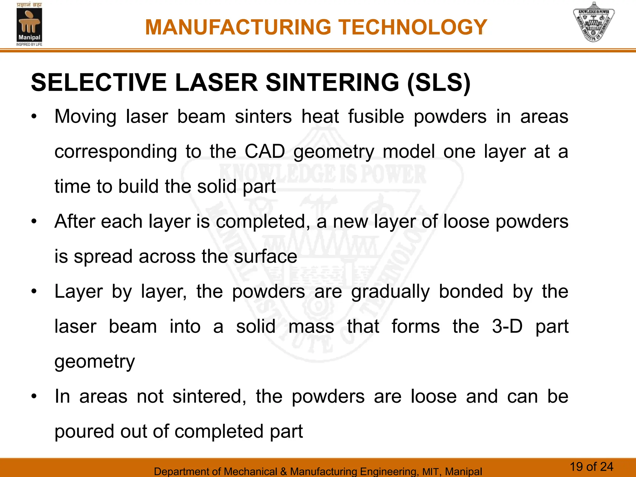 Department of Mechanical & Manufacturing Engineering, MIT, Manipal 19 of 24
MANUFACTURING TECHNOLOGY
SELECTIVE LASER SINTERING (SLS)
• Moving laser beam sinters heat fusible powders in areas
corresponding to the CAD geometry model one layer at a
time to build the solid part
• After each layer is completed, a new layer of loose powders
is spread across the surface
• Layer by layer, the powders are gradually bonded by the
laser beam into a solid mass that forms the 3-D part
geometry
• In areas not sintered, the powders are loose and can be
poured out of completed part
 