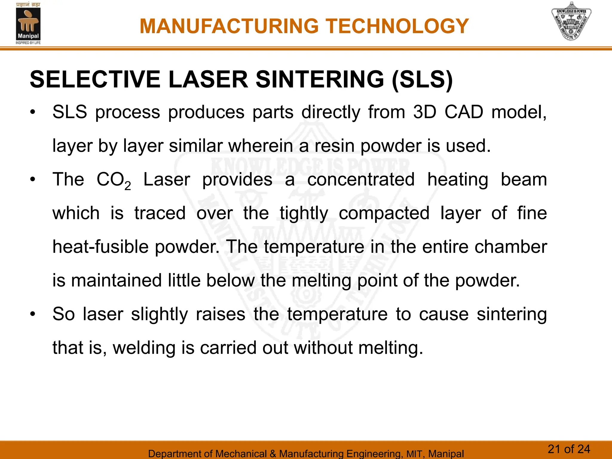 Department of Mechanical & Manufacturing Engineering, MIT, Manipal 21 of 24
MANUFACTURING TECHNOLOGY
SELECTIVE LASER SINTERING (SLS)
• SLS process produces parts directly from 3D CAD model,
layer by layer similar wherein a resin powder is used.
• The CO2 Laser provides a concentrated heating beam
which is traced over the tightly compacted layer of fine
heat-fusible powder. The temperature in the entire chamber
is maintained little below the melting point of the powder.
• So laser slightly raises the temperature to cause sintering
that is, welding is carried out without melting.
 