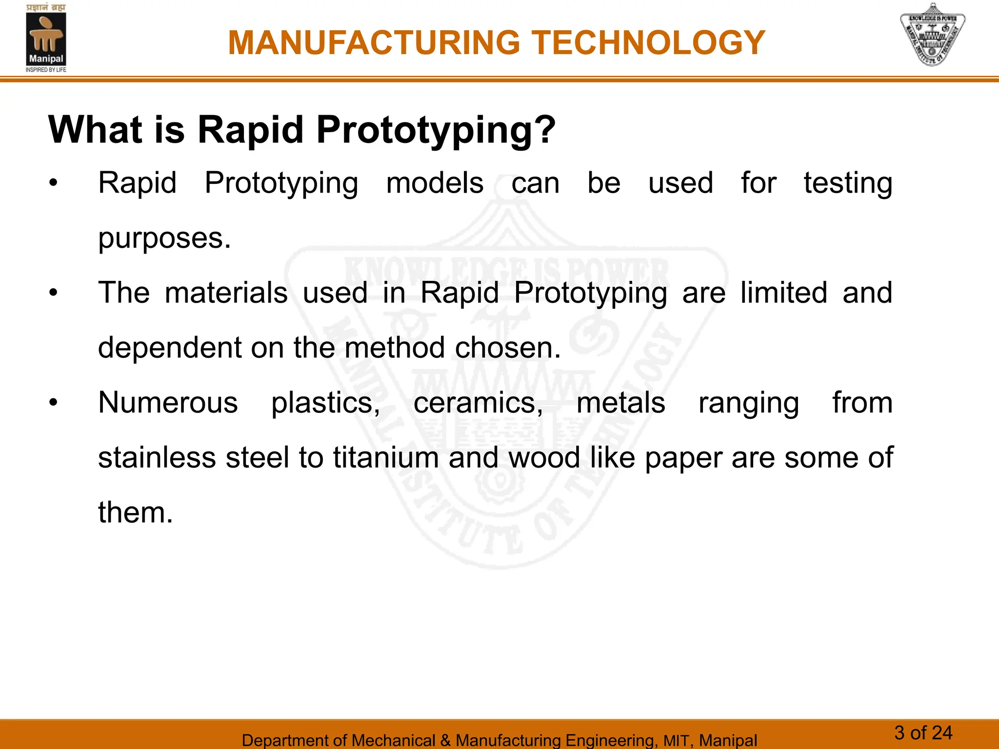 Department of Mechanical & Manufacturing Engineering, MIT, Manipal 3 of 24
MANUFACTURING TECHNOLOGY
What is Rapid Prototyping?
• Rapid Prototyping models can be used for testing
purposes.
• The materials used in Rapid Prototyping are limited and
dependent on the method chosen.
• Numerous plastics, ceramics, metals ranging from
stainless steel to titanium and wood like paper are some of
them.
 