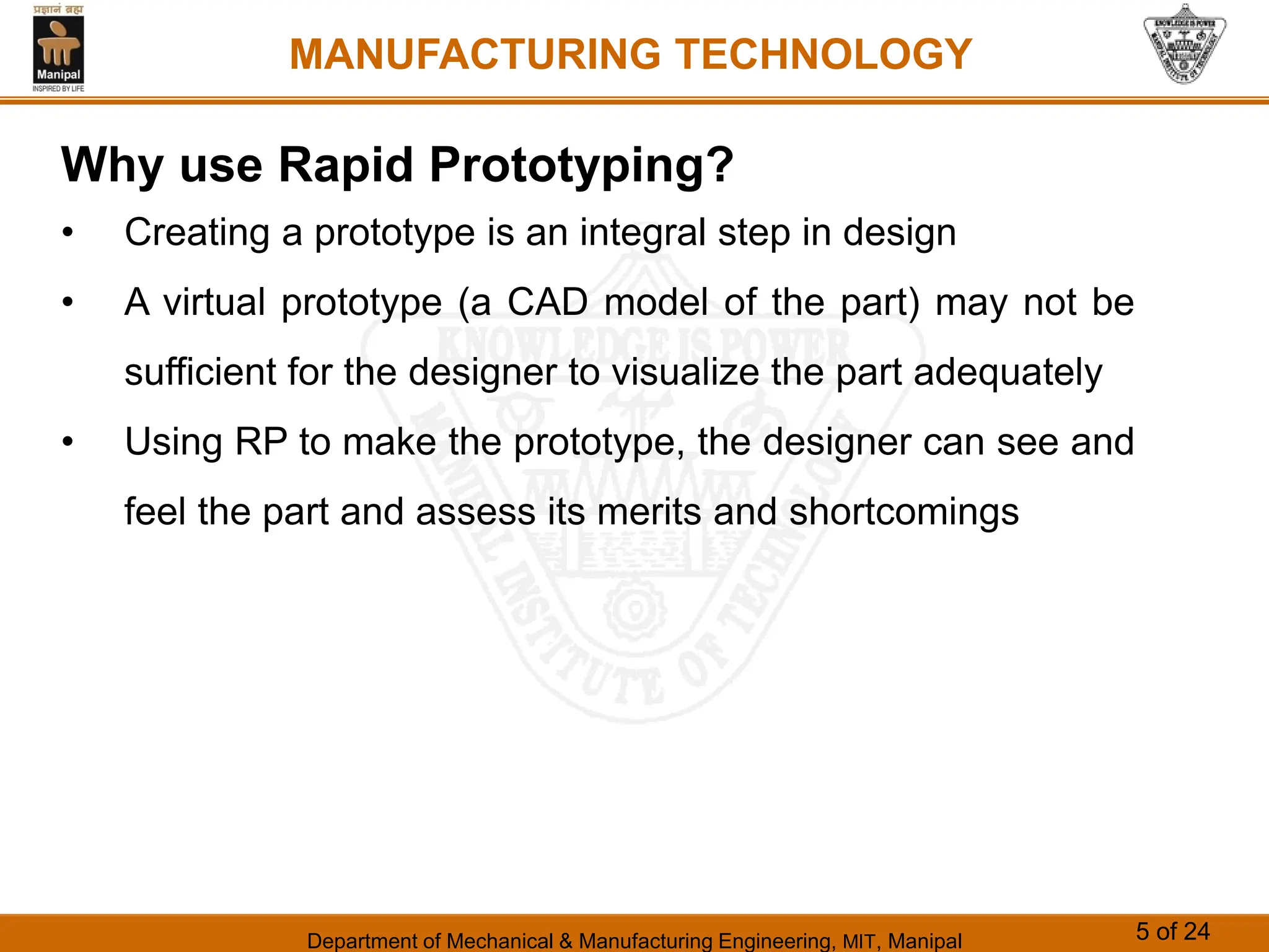 Department of Mechanical & Manufacturing Engineering, MIT, Manipal 5 of 24
MANUFACTURING TECHNOLOGY
Why use Rapid Prototyping?
• Creating a prototype is an integral step in design
• A virtual prototype (a CAD model of the part) may not be
sufficient for the designer to visualize the part adequately
• Using RP to make the prototype, the designer can see and
feel the part and assess its merits and shortcomings
 