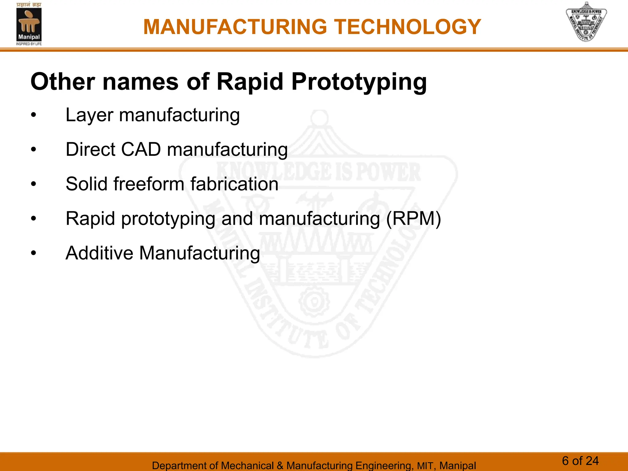 Department of Mechanical & Manufacturing Engineering, MIT, Manipal 6 of 24
MANUFACTURING TECHNOLOGY
Other names of Rapid Prototyping
• Layer manufacturing
• Direct CAD manufacturing
• Solid freeform fabrication
• Rapid prototyping and manufacturing (RPM)
• Additive Manufacturing
 