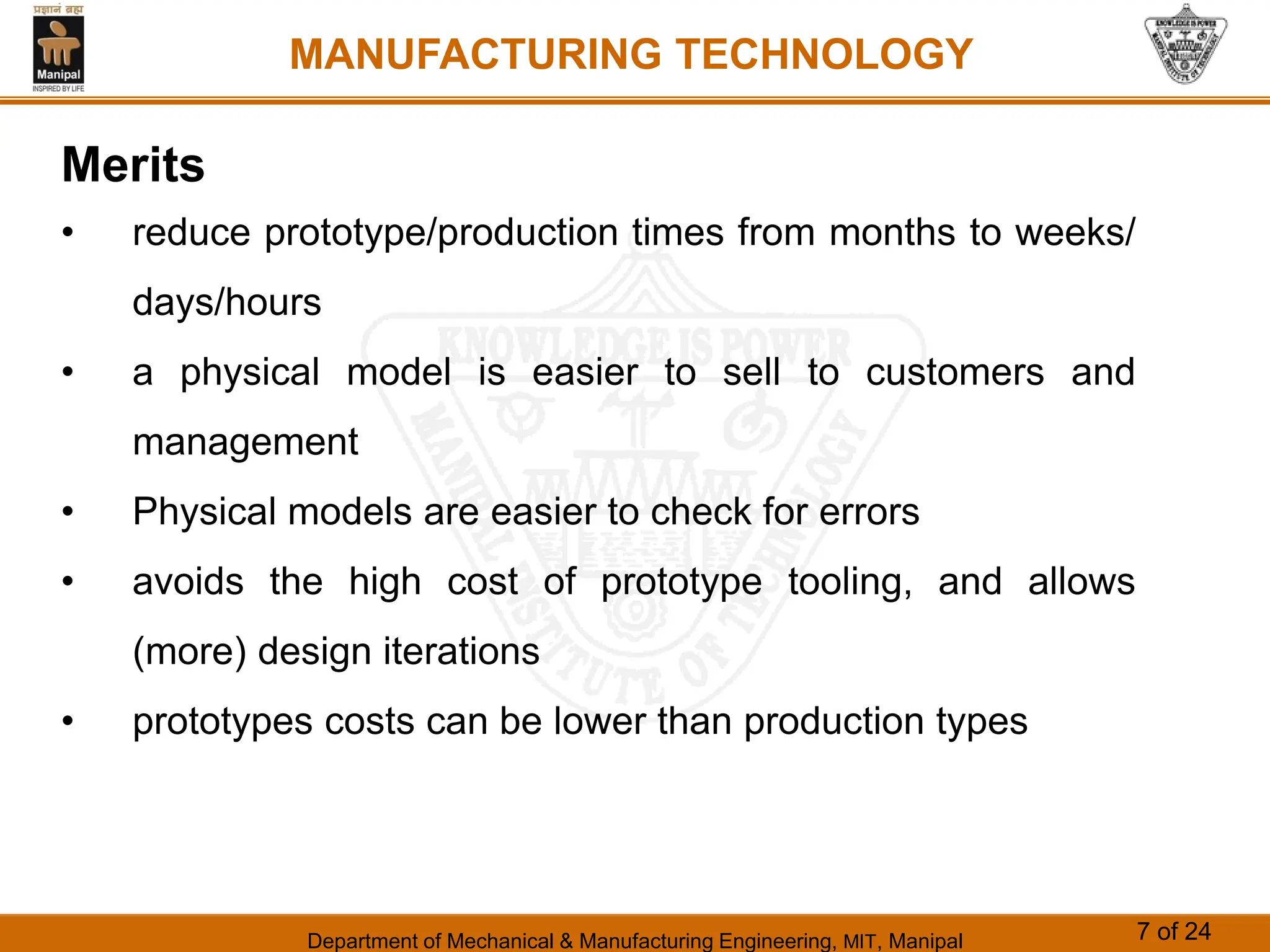 Department of Mechanical & Manufacturing Engineering, MIT, Manipal 7 of 24
MANUFACTURING TECHNOLOGY
Merits
• reduce prototype/production times from months to weeks/
days/hours
• a physical model is easier to sell to customers and
management
• Physical models are easier to check for errors
• avoids the high cost of prototype tooling, and allows
(more) design iterations
• prototypes costs can be lower than production types
 