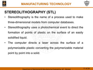 Department of Mechanical & Manufacturing Engineering, MIT, Manipal 11 of 24
MANUFACTURING TECHNOLOGY
STEREOLITHOGRAPHY (STL)
• Stereolithography is the name of a process used to make
three-dimensional models from computer databases.
• Stereolithography uses a photochemical event to direct the
formation of points of plastic on the surface of an easily
solidified liquid.
• The computer directs a laser across the surface of a
polymerizable plastic converting the polymerizable material
point by point into a solid.
 