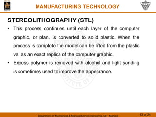 Department of Mechanical & Manufacturing Engineering, MIT, Manipal 13 of 24
MANUFACTURING TECHNOLOGY
STEREOLITHOGRAPHY (STL)
• This process continues until each layer of the computer
graphic, or plan, is converted to solid plastic. When the
process is complete the model can be lifted from the plastic
vat as an exact replica of the computer graphic.
• Excess polymer is removed with alcohol and light sanding
is sometimes used to improve the appearance.
 