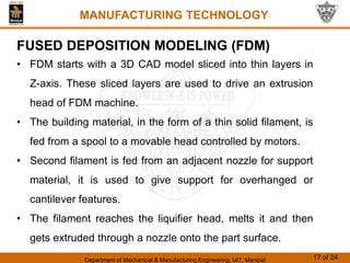 Department of Mechanical & Manufacturing Engineering, MIT, Manipal 17 of 24
MANUFACTURING TECHNOLOGY
FUSED DEPOSITION MODELING (FDM)
• FDM starts with a 3D CAD model sliced into thin layers in
Z-axis. These sliced layers are used to drive an extrusion
head of FDM machine.
• The building material, in the form of a thin solid filament, is
fed from a spool to a movable head controlled by motors.
• Second filament is fed from an adjacent nozzle for support
material, it is used to give support for overhanged or
cantilever features.
• The filament reaches the liquifier head, melts it and then
gets extruded through a nozzle onto the part surface.
 
