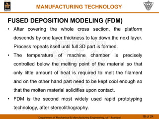 Department of Mechanical & Manufacturing Engineering, MIT, Manipal 18 of 24
MANUFACTURING TECHNOLOGY
FUSED DEPOSITION MODELING (FDM)
• After covering the whole cross section, the platform
descends by one layer thickness to lay down the next layer.
Process repeats itself until full 3D part is formed.
• The temperature of machine chamber is precisely
controlled below the melting point of the material so that
only little amount of heat is required to melt the filament
and on the other hand part need to be kept cool enough so
that the molten material solidifies upon contact.
• FDM is the second most widely used rapid prototyping
technology, after stereolithography.
 