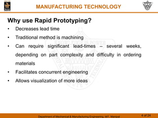 Department of Mechanical & Manufacturing Engineering, MIT, Manipal 4 of 24
MANUFACTURING TECHNOLOGY
Why use Rapid Prototyping?
• Decreases lead time
• Traditional method is machining
• Can require significant lead-times – several weeks,
depending on part complexity and difficulty in ordering
materials
• Facilitates concurrent engineering
• Allows visualization of more ideas
 