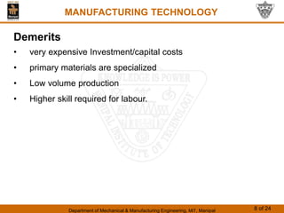 Department of Mechanical & Manufacturing Engineering, MIT, Manipal 8 of 24
MANUFACTURING TECHNOLOGY
Demerits
• very expensive Investment/capital costs
• primary materials are specialized
• Low volume production
• Higher skill required for labour.
 