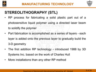 Department of Mechanical & Manufacturing Engineering, MIT, Manipal 9 of 24
MANUFACTURING TECHNOLOGY
STEREOLITHOGRAPHY (STL)
• RP process for fabricating a solid plastic part out of a
photosensitive liquid polymer using a directed laser beam
to solidify the polymer
• Part fabrication is accomplished as a series of layers - each
layer is added onto the previous layer to gradually build the
3-D geometry
• The first addition RP technology - introduced 1988 by 3D
Systems Inc. based on the work of Charles Hull
• More installations than any other RP method
 