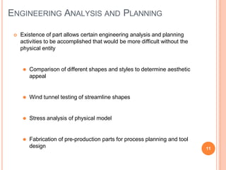 ENGINEERING ANALYSIS AND PLANNING
11
 Existence of part allows certain engineering analysis and planning
activities to be accomplished that would be more difficult without the
physical entity
⚫ Comparison of different shapes and styles to determine aesthetic
appeal
⚫ Wind tunnel testing of streamline shapes
⚫ Stress analysis of physical model
⚫ Fabrication of pre-production parts for process planning and tool
design
 