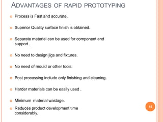 ADVANTAGES OF RAPID PROTOTYPING
 Process is Fast and accurate.
 Superior Quality surface finish is obtained.
 Separate material can be used for component and
support .
 No need to design jigs and fixtures.
 No need of mould or other tools.
 Post processing include only finishing and cleaning.
 Harder materials can be easily used .
 Minimum material wastage.
 Reduces product development time
considerably.
15
 