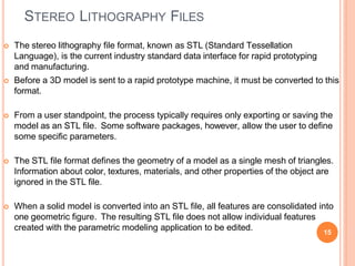 STEREO LITHOGRAPHY FILES
15
 The stereo lithography file format, known as STL (Standard Tessellation
Language), is the current industry standard data interface for rapid prototyping
and manufacturing.
 Before a 3D model is sent to a rapid prototype machine, it must be converted to this
format.
 From a user standpoint, the process typically requires only exporting or saving the
model as an STL file. Some software packages, however, allow the user to define
some specific parameters.
 The STL file format defines the geometry of a model as a single mesh of triangles.
Information about color, textures, materials, and other properties of the object are
ignored in the STL file.
 When a solid model is converted into an STL file, all features are consolidated into
one geometric figure. The resulting STL file does not allow individual features
created with the parametric modeling application to be edited.
 