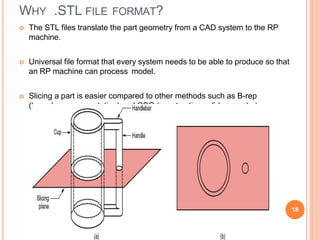 WHY .STL FILE FORMAT?
 The STL files translate the part geometry from a CAD system to the RP
machine.
 Universal file format that every system needs to be able to produce so that
an RP machine can process model.
 Slicing a part is easier compared to other methods such as B-rep
(boundary representation) and CSG (constructive solid geometry)
18
 