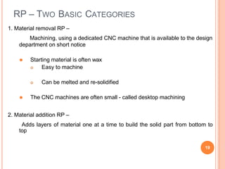 RP – TWO BASIC CATEGORIES
19
1. Material removal RP –
Machining, using a dedicated CNC machine that is available to the design
department on short notice
⚫ Starting material is often wax
 Easy to machine
 Can be melted and re-solidified
⚫ The CNC machines are often small - called desktop machining
2. Material addition RP –
Adds layers of material one at a time to build the solid part from bottom to
top
 