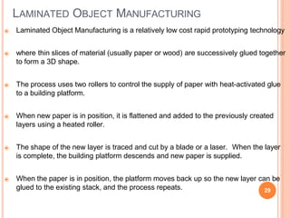 LAMINATED OBJECT MANUFACTURING
29
⦿ Laminated Object Manufacturing is a relatively low cost rapid prototyping technology
⦿ where thin slices of material (usually paper or wood) are successively glued together
to form a 3D shape.
⦿ The process uses two rollers to control the supply of paper with heat-activated glue
to a building platform.
⦿ When new paper is in position, it is flattened and added to the previously created
layers using a heated roller.
⦿ The shape of the new layer is traced and cut by a blade or a laser. When the layer
is complete, the building platform descends and new paper is supplied.
⦿ When the paper is in position, the platform moves back up so the new layer can be
glued to the existing stack, and the process repeats.
 