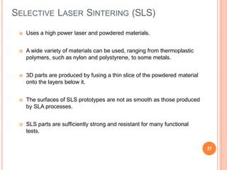 SELECTIVE LASER SINTERING (SLS)
37
 Uses a high power laser and powdered materials.
 A wide variety of materials can be used, ranging from thermoplastic
polymers, such as nylon and polystyrene, to some metals.
 3D parts are produced by fusing a thin slice of the powdered material
onto the layers below it.
 The surfaces of SLS prototypes are not as smooth as those produced
by SLA processes.
 SLS parts are sufficiently strong and resistant for many functional
tests.
 