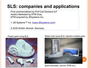 SLS: companies and applications
First commercialized by Prof Carl Deckard (UT
Austin) Marketed by DTM Corp.
DTM acquired by 3Dsystems Inc.
1. 3D Systems™ Inc. (www.3Dsystems.com)
2.EOS GmbH, Munich, Germany.
[both examples, source: DTM inc.]
Plastic parts using SLS Metal mold using SLS, injection molded parts
42
 