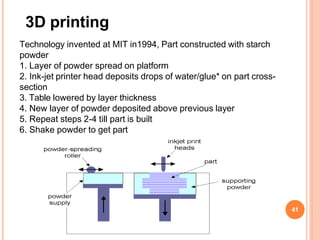 3D printing
Technology invented at MIT in1994, Part constructed with starch
powder
1. Layer of powder spread on platform
2. Ink-jet printer head deposits drops of water/glue* on part cross-
section
3. Table lowered by layer thickness
4. New layer of powder deposited above previous layer
5. Repeat steps 2-4 till part is built
6. Shake powder to get part
41
 