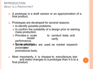 INTRODUCTION
WHAT IS A PROTOTYPE?
1
⦿ A prototype is a draft version or an approximation of a
final product.
⦿ Prototypes are developed for several reasons:
⚫ to identify possible problems.
⚫ to confirm the suitability of a design prior to starting
mass production.
to conduct tests and
verify
⚫ Provides a scale
model
performance.
⚫ for visualization
purposes.
⚫ Some prototypes are used as market research
and
promotional tools.
⦿ Most importantly, it is cheaper to manufacture, test
and make changes to a prototype than it is to a
final product.
 