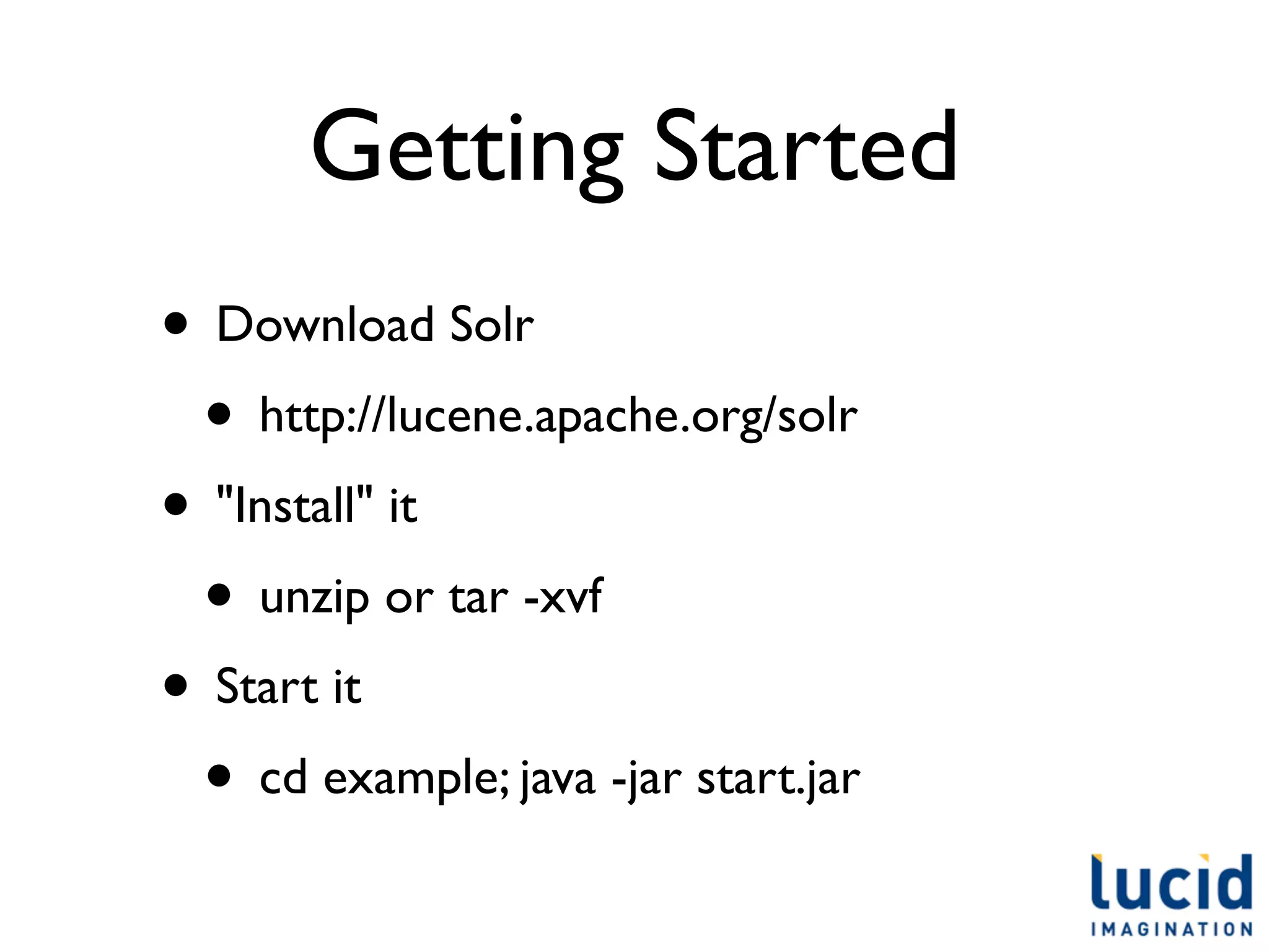 Getting Started
• Download Solr
 • http://lucene.apache.org/solr
• "Install" it
 • unzip or tar -xvf
• Start it
 • cd example; java -jar start.jar
 