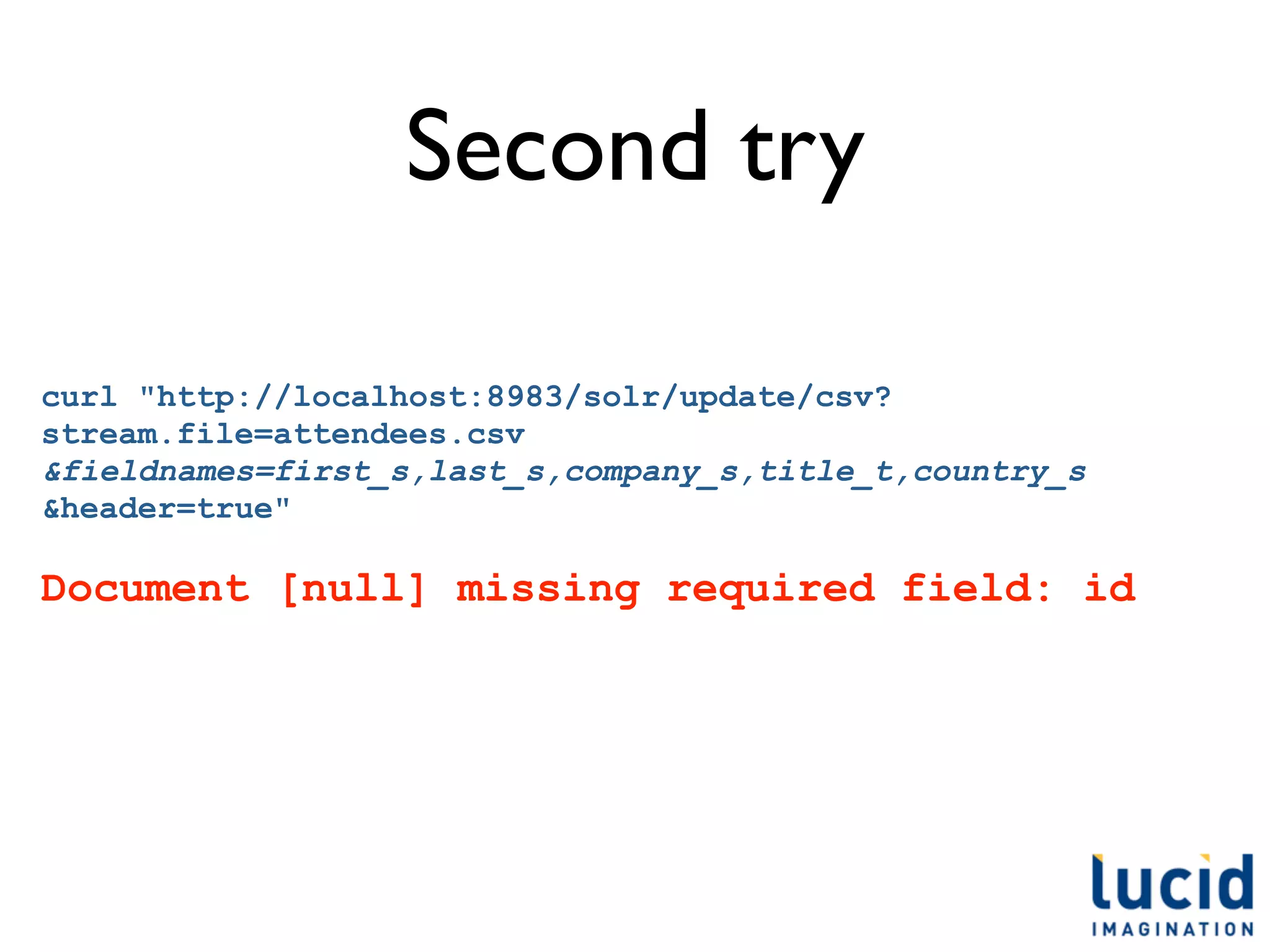 Second try

curl "http://localhost:8983/solr/update/csv?
stream.file=attendees.csv
&fieldnames=first_s,last_s,company_s,title_t,country_s
&header=true"

Document [null] missing required field: id
 