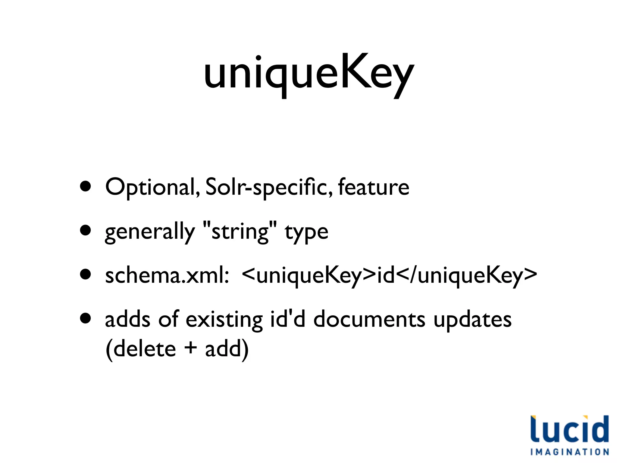 uniqueKey

• Optional, Solr-speciﬁc, feature
• generally "string" type
• schema.xml: <uniqueKey>id</uniqueKey>
• adds of existing id'd documents updates
  (delete + add)
 