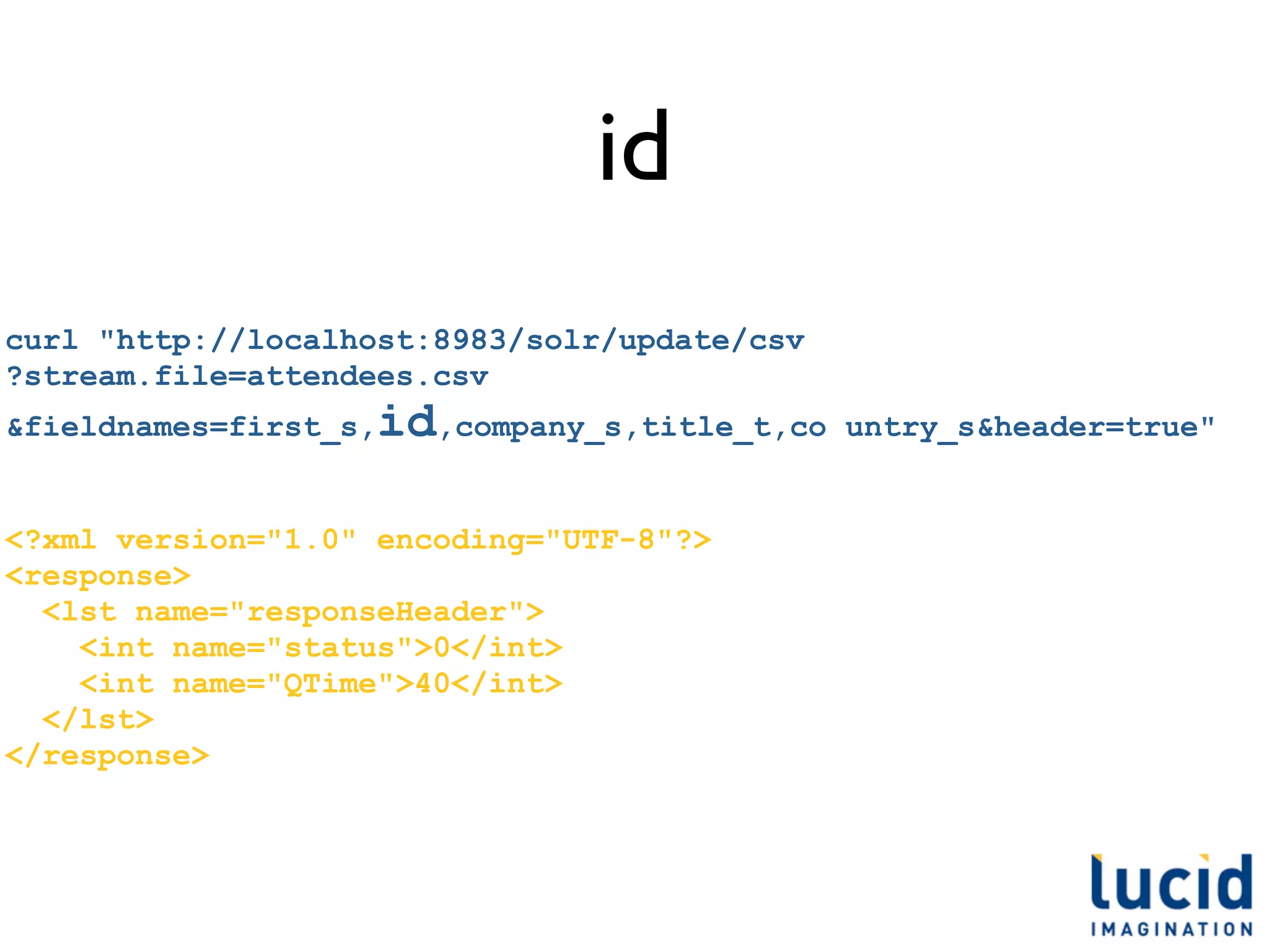 id
curl "http://localhost:8983/solr/update/csv
?stream.file=attendees.csv
&fieldnames=first_s,   id,company_s,title_t,co   untry_s&header=true"


<?xml version="1.0" encoding="UTF-8"?>
<response>
  <lst name="responseHeader">
    <int name="status">0</int>
    <int name="QTime">40</int>
  </lst>
</response>
 