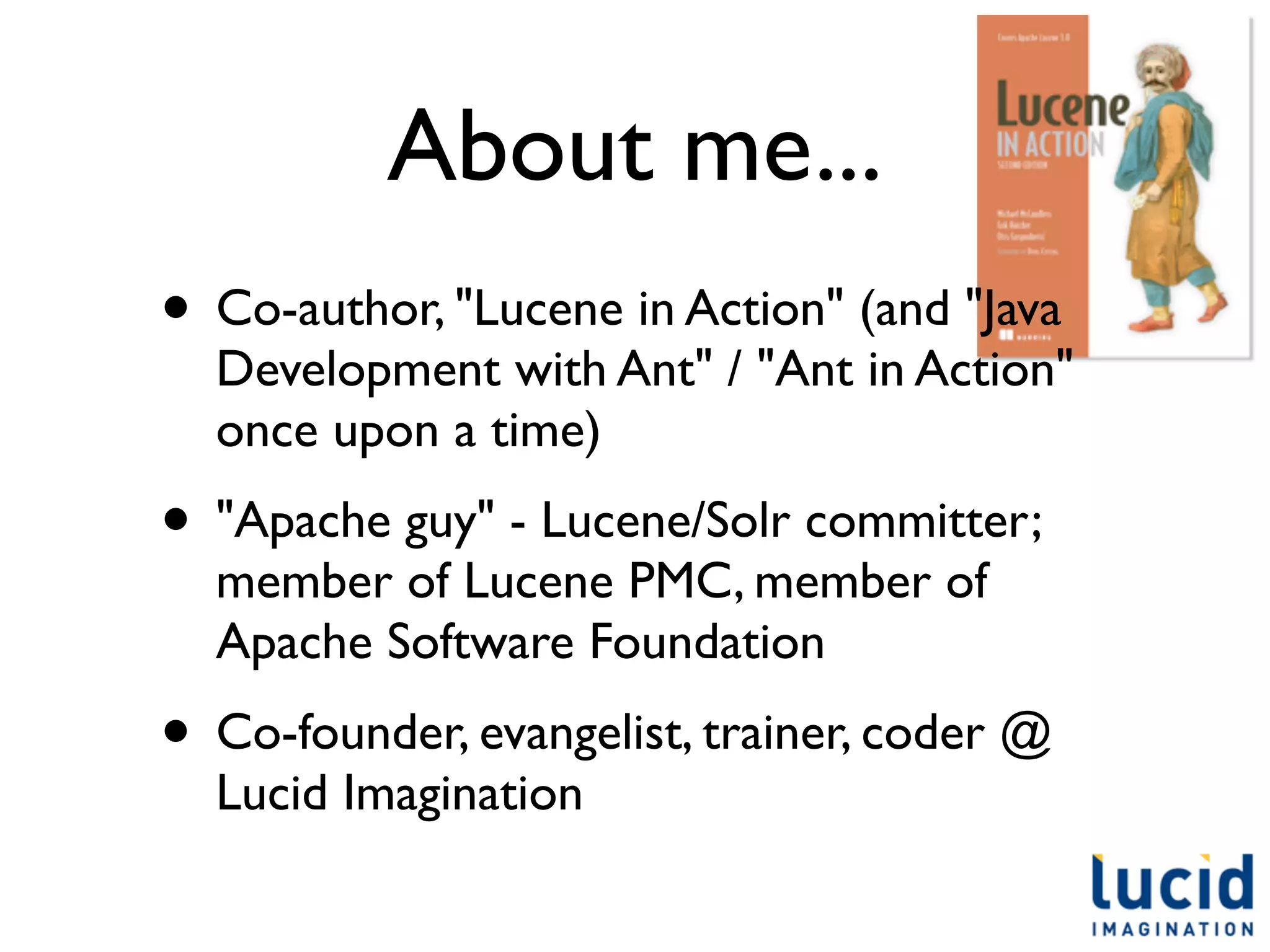 About me...
• Co-author, "Lucene in Action" (and "Java
  Development with Ant" / "Ant in Action"
  once upon a time)
• "Apache guy" - Lucene/Solr committer;
  member of Lucene PMC, member of
  Apache Software Foundation
• Co-founder, evangelist, trainer, coder @
  Lucid Imagination
 