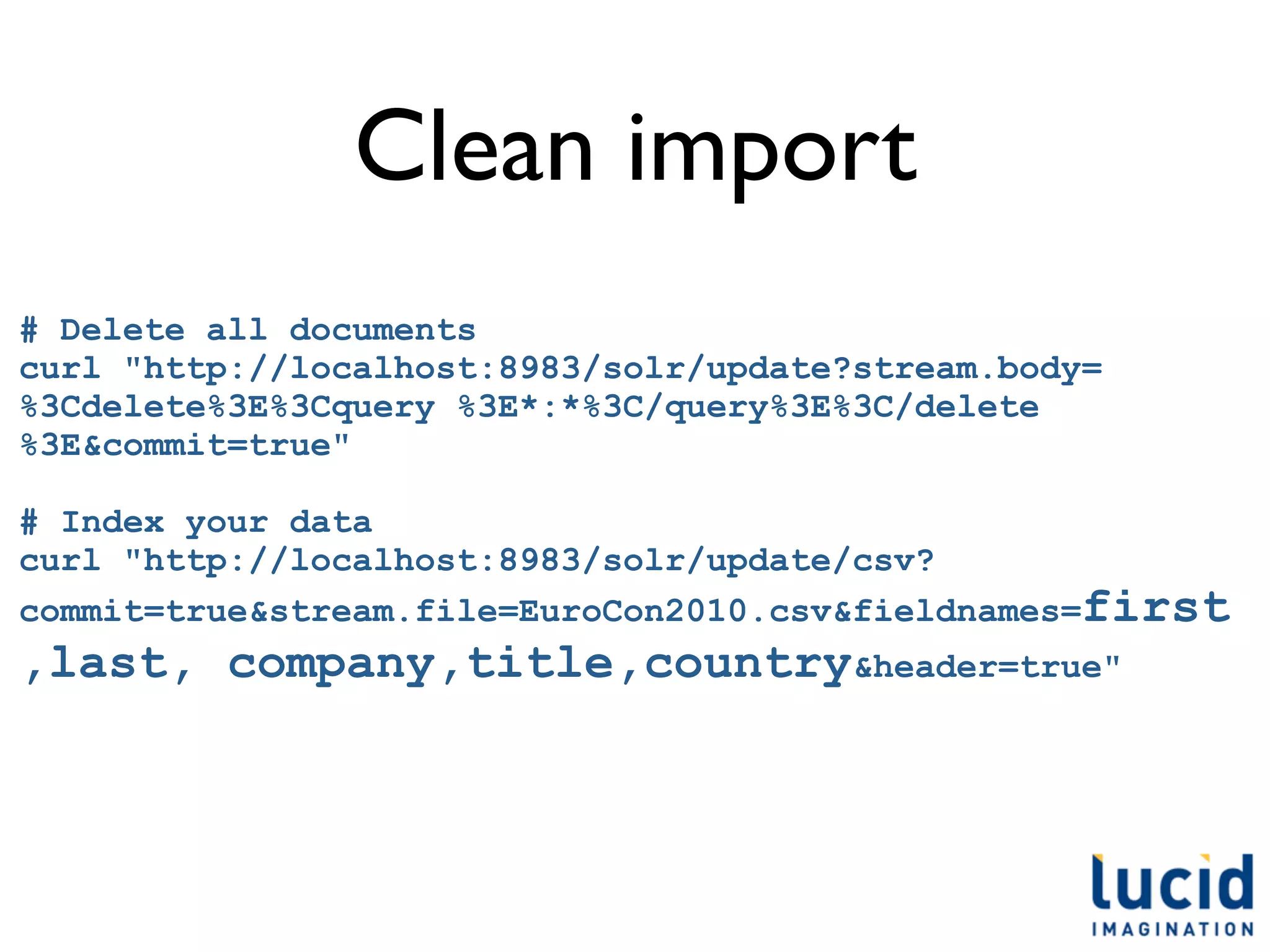 Clean import
# Delete all documents
curl "http://localhost:8983/solr/update?stream.body=
%3Cdelete%3E%3Cquery %3E*:*%3C/query%3E%3C/delete
%3E&commit=true"

# Index your data
curl "http://localhost:8983/solr/update/csv?
commit=true&stream.file=EuroCon2010.csv&fieldnames=first
,last, company,title,country&header=true"
 