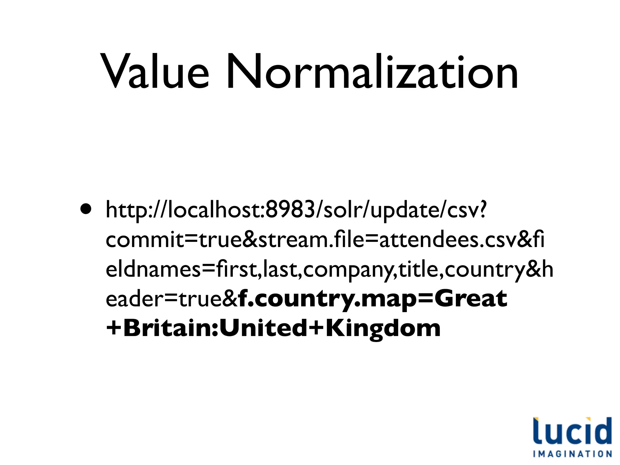 Value Normalization

• http://localhost:8983/solr/update/csv?
  commit=true&stream.ﬁle=attendees.csv&ﬁ
  eldnames=ﬁrst,last,company,title,country&h
  eader=true&f.country.map=Great
  +Britain:United+Kingdom
 