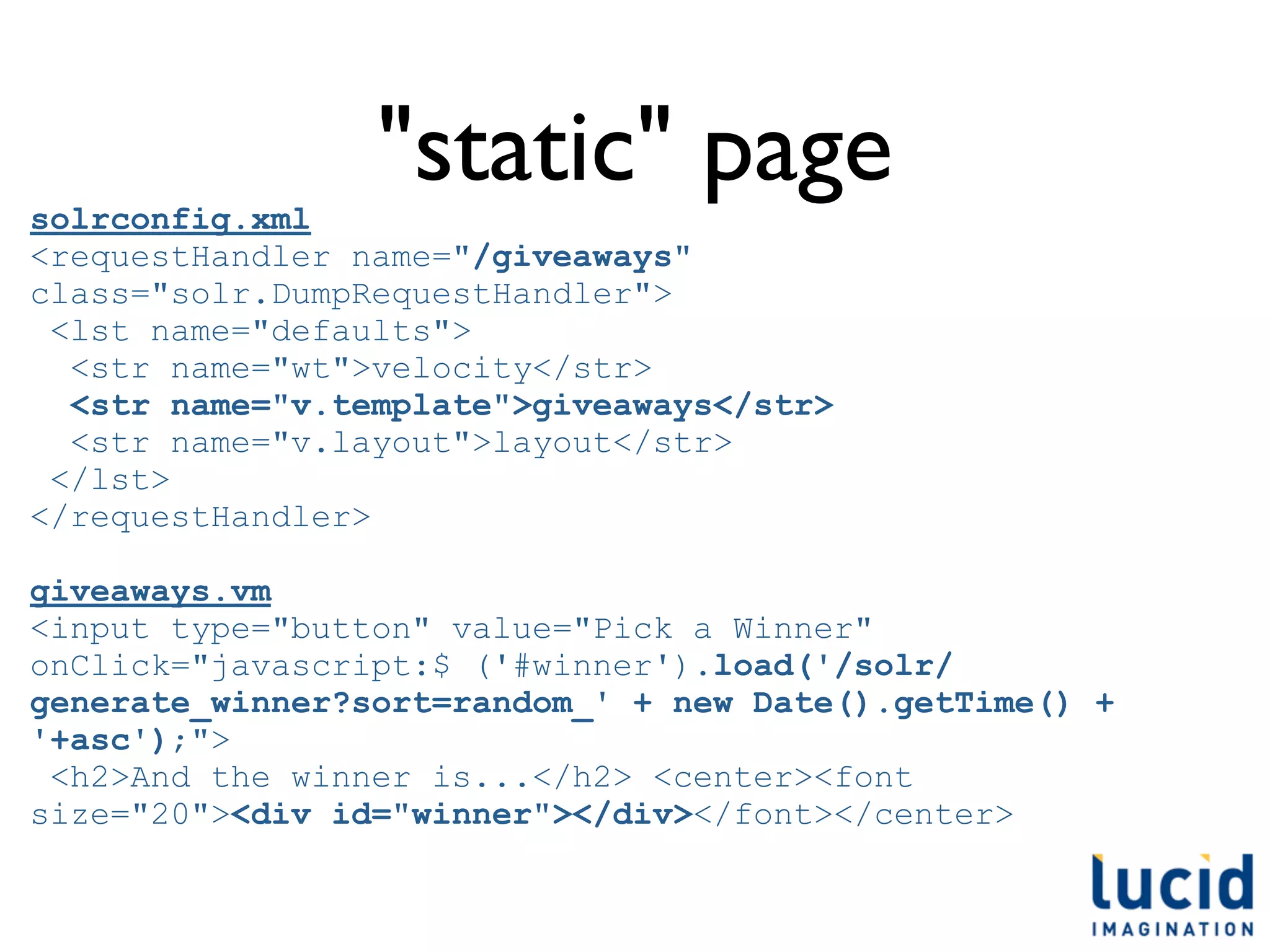 solrconfig.xml
                 "static" page
<requestHandler name="/giveaways"
class="solr.DumpRequestHandler">
 <lst name="defaults">
  <str name="wt">velocity</str>
  <str name="v.template">giveaways</str>
  <str name="v.layout">layout</str>
 </lst>
</requestHandler>

giveaways.vm
<input type="button" value="Pick a Winner"
onClick="javascript:$ ('#winner').load('/solr/
generate_winner?sort=random_' + new Date().getTime() +
'+asc');">
 <h2>And the winner is...</h2> <center><font
size="20"><div id="winner"></div></font></center>
 