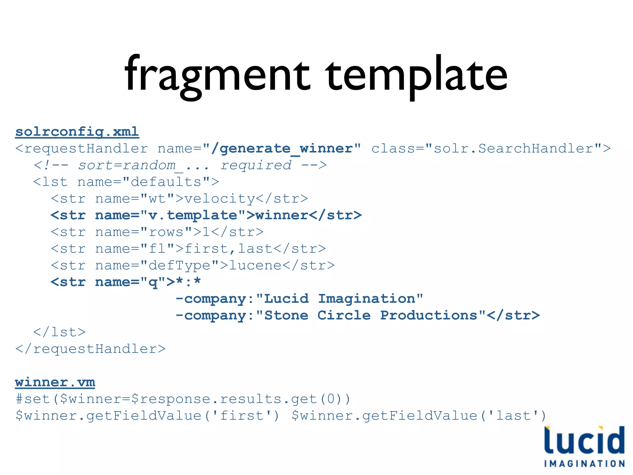 fragment template
solrconfig.xml
<requestHandler name="/generate_winner" class="solr.SearchHandler">
  <!-- sort=random_... required -->
  <lst name="defaults">
    <str name="wt">velocity</str>
    <str name="v.template">winner</str>
    <str name="rows">1</str>
    <str name="fl">first,last</str>
    <str name="defType">lucene</str>
    <str name="q">*:*
                  -company:"Lucid Imagination"
                  -company:"Stone Circle Productions"</str>
  </lst>
</requestHandler>

winner.vm
#set($winner=$response.results.get(0))
$winner.getFieldValue('first') $winner.getFieldValue('last')
 