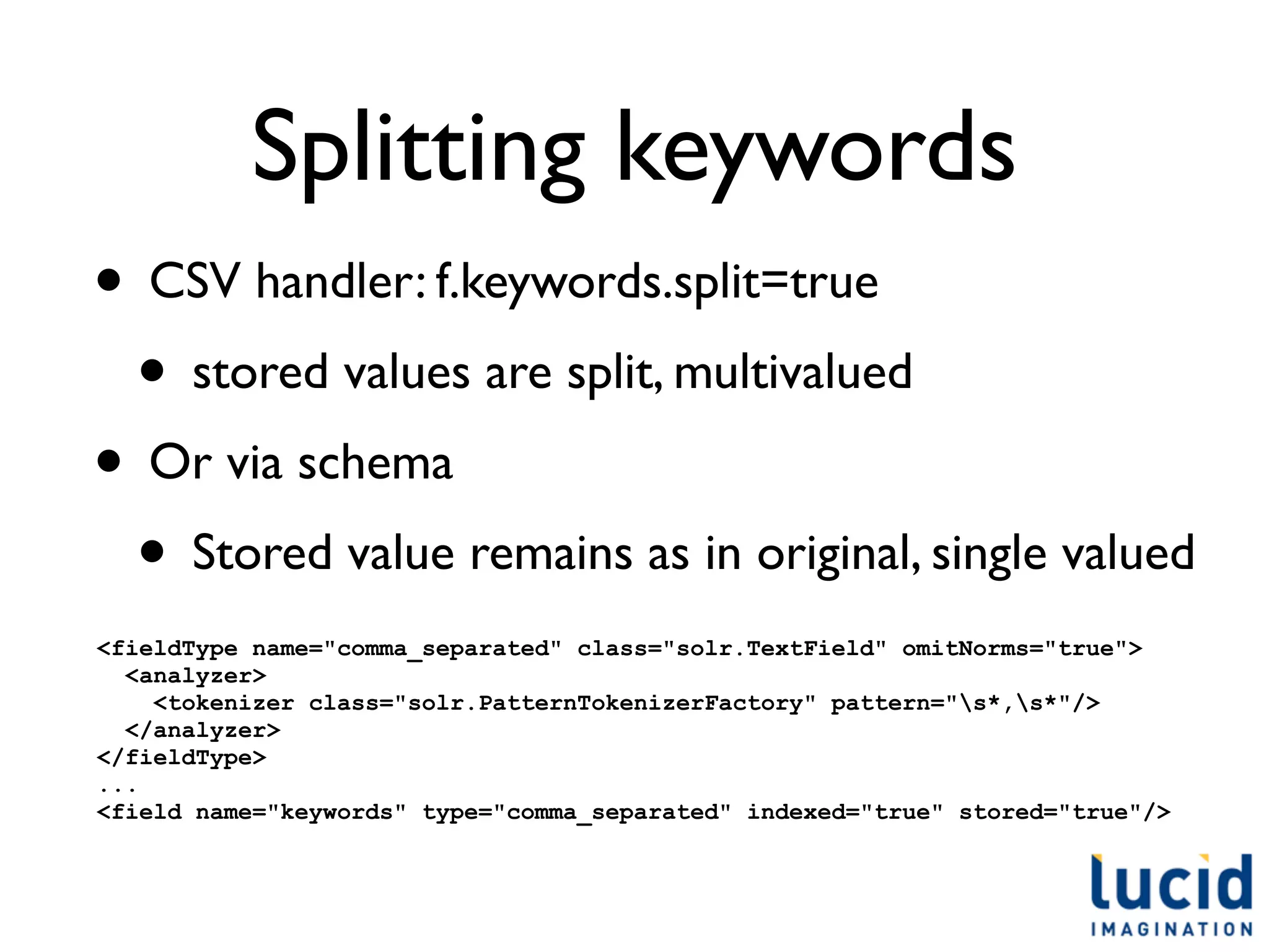 Splitting keywords
• CSV handler: f.keywords.split=true
 • stored values are split, multivalued
• Or via schema
 • Stored value remains as in original, single valued
<fieldType name="comma_separated" class="solr.TextField" omitNorms="true">
  <analyzer>
    <tokenizer class="solr.PatternTokenizerFactory" pattern="s*,s*"/>
  </analyzer>
</fieldType>
...
<field name="keywords" type="comma_separated" indexed="true" stored="true"/>
 