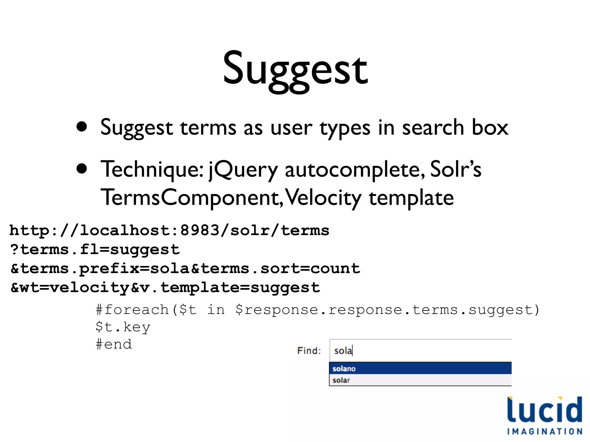 Suggest
      • Suggest terms as user types in search box
      • Technique: jQuery autocomplete, Solr’s
         TermsComponent,Velocity template
http://localhost:8983/solr/terms
?terms.fl=suggest
&terms.prefix=sola&terms.sort=count
&wt=velocity&v.template=suggest
        #foreach($t in $response.response.terms.suggest)
        $t.key
        #end
 