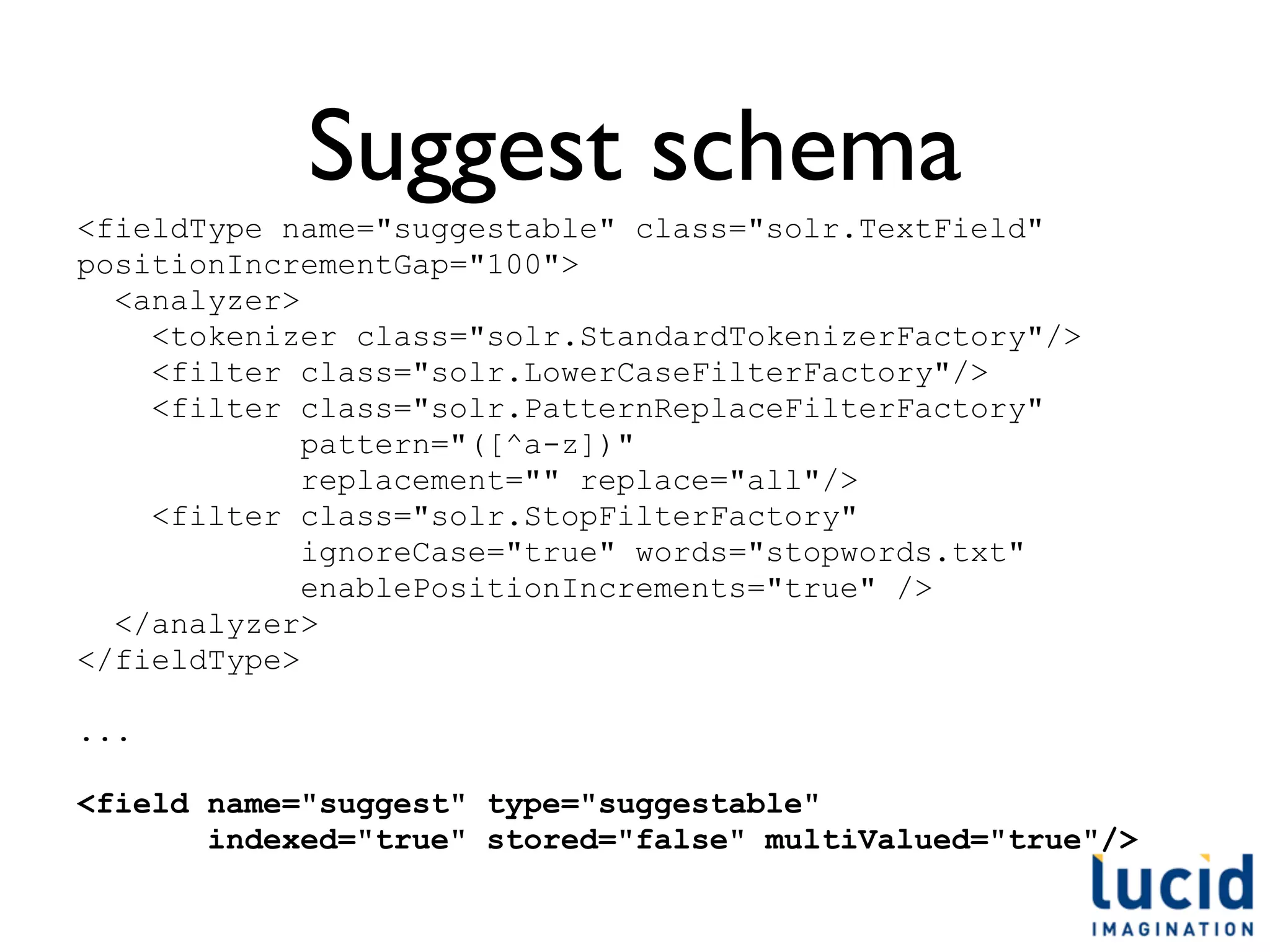 Suggest schema
<fieldType name="suggestable" class="solr.TextField"
positionIncrementGap="100">
  <analyzer>
    <tokenizer class="solr.StandardTokenizerFactory"/>
    <filter class="solr.LowerCaseFilterFactory"/>
    <filter class="solr.PatternReplaceFilterFactory"
             pattern="([^a-z])"
             replacement="" replace="all"/>
    <filter class="solr.StopFilterFactory"
             ignoreCase="true" words="stopwords.txt"
             enablePositionIncrements="true" />
  </analyzer>
</fieldType>

...

<field name="suggest" type="suggestable"
       indexed="true" stored="false" multiValued="true"/>
 