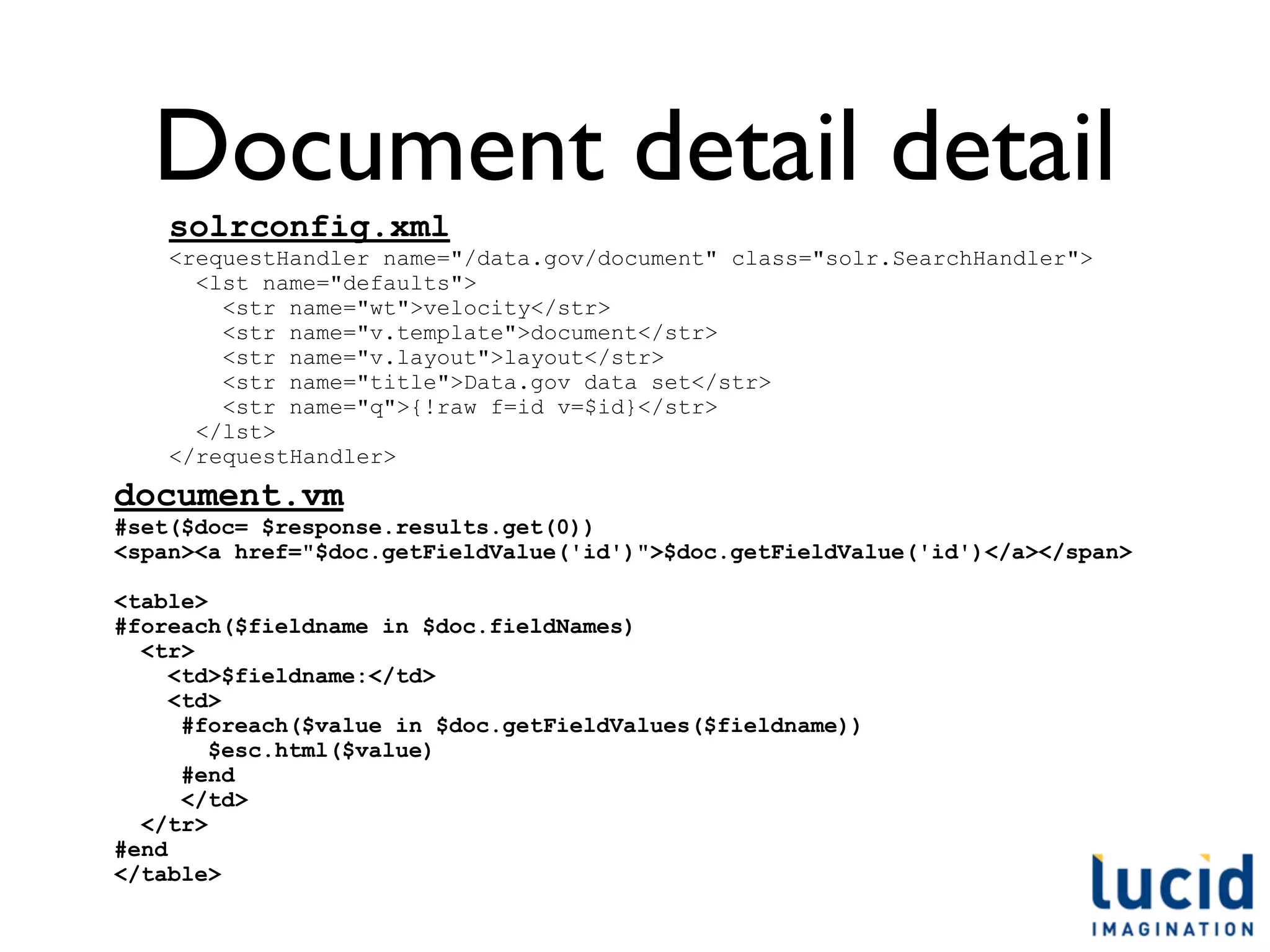 Document detail detail
    solrconfig.xml
    <requestHandler name="/data.gov/document" class="solr.SearchHandler">
      <lst name="defaults">
        <str name="wt">velocity</str>
        <str name="v.template">document</str>
        <str name="v.layout">layout</str>
        <str name="title">Data.gov data set</str>
        <str name="q">{!raw f=id v=$id}</str>
      </lst>
    </requestHandler>
document.vm
#set($doc= $response.results.get(0))
<span><a href="$doc.getFieldValue('id')">$doc.getFieldValue('id')</a></span>

<table>
#foreach($fieldname in $doc.fieldNames)
  <tr>
     <td>$fieldname:</td>
     <td>
      #foreach($value in $doc.getFieldValues($fieldname))
        $esc.html($value)
      #end
      </td>
  </tr>
#end
</table>
 
