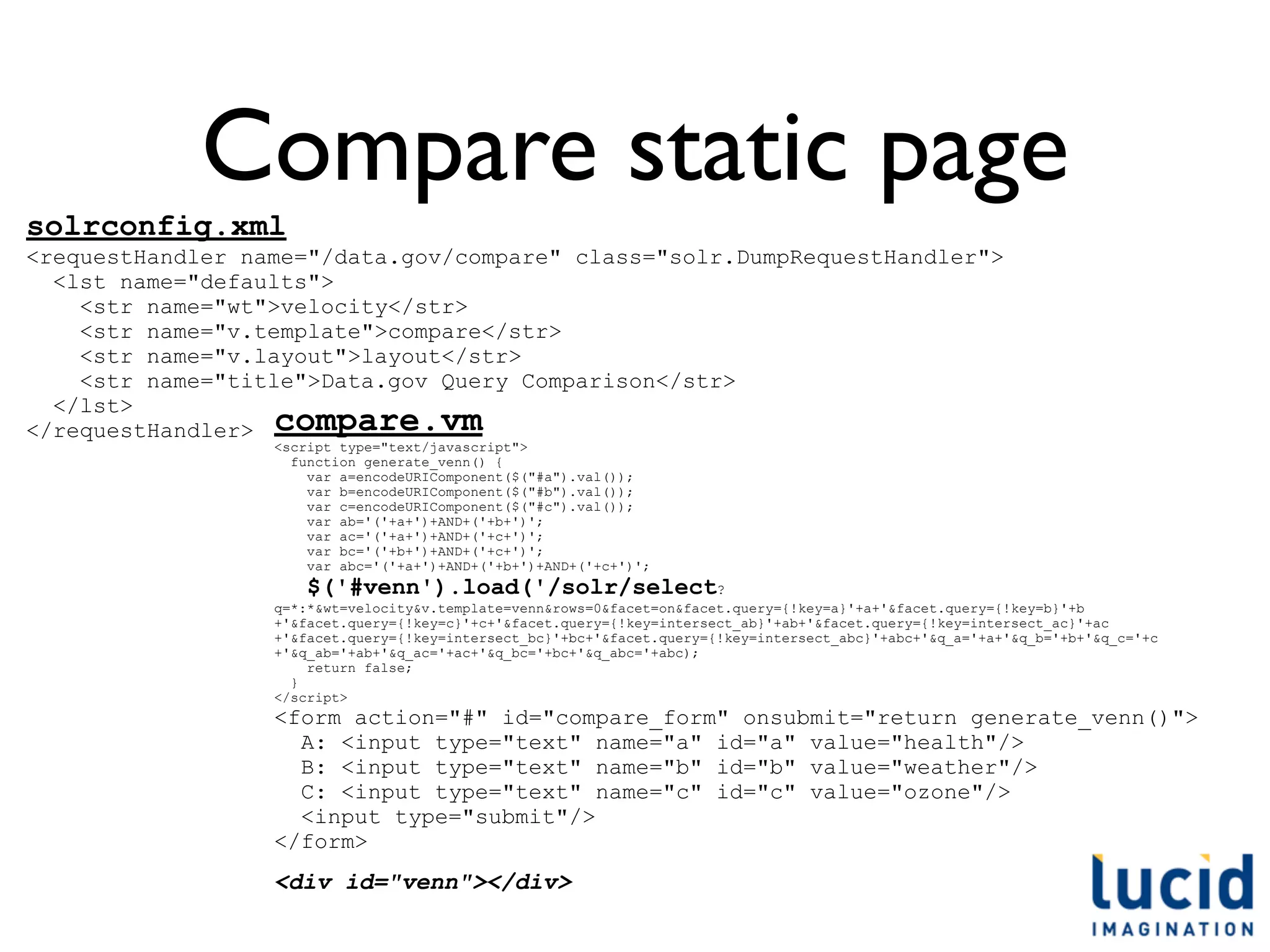 Compare static page
solrconfig.xml
<requestHandler name="/data.gov/compare" class="solr.DumpRequestHandler">
  <lst name="defaults">
    <str name="wt">velocity</str>
    <str name="v.template">compare</str>
    <str name="v.layout">layout</str>
    <str name="title">Data.gov Query Comparison</str>
  </lst>
</requestHandler> compare.vm
                  <script type="text/javascript">
                    function generate_venn() {
                      var a=encodeURIComponent($("#a").val());
                      var b=encodeURIComponent($("#b").val());
                      var c=encodeURIComponent($("#c").val());
                      var ab='('+a+')+AND+('+b+')';
                      var ac='('+a+')+AND+('+c+')';
                      var bc='('+b+')+AND+('+c+')';
                      var abc='('+a+')+AND+('+b+')+AND+('+c+')';
                     $('#venn').load('/solr/select?
                  q=*:*&wt=velocity&v.template=venn&rows=0&facet=on&facet.query={!key=a}'+a+'&facet.query={!key=b}'+b
                  +'&facet.query={!key=c}'+c+'&facet.query={!key=intersect_ab}'+ab+'&facet.query={!key=intersect_ac}'+ac
                  +'&facet.query={!key=intersect_bc}'+bc+'&facet.query={!key=intersect_abc}'+abc+'&q_a='+a+'&q_b='+b+'&q_c='+c
                  +'&q_ab='+ab+'&q_ac='+ac+'&q_bc='+bc+'&q_abc='+abc);
                      return false;
                    }
                  </script>
                  <form action="#" id="compare_form" onsubmit="return generate_venn()">
                    A: <input type="text" name="a" id="a" value="health"/>
                    B: <input type="text" name="b" id="b" value="weather"/>
                    C: <input type="text" name="c" id="c" value="ozone"/>
                    <input type="submit"/>
                  </form>
                  <div id="venn"></div>
 