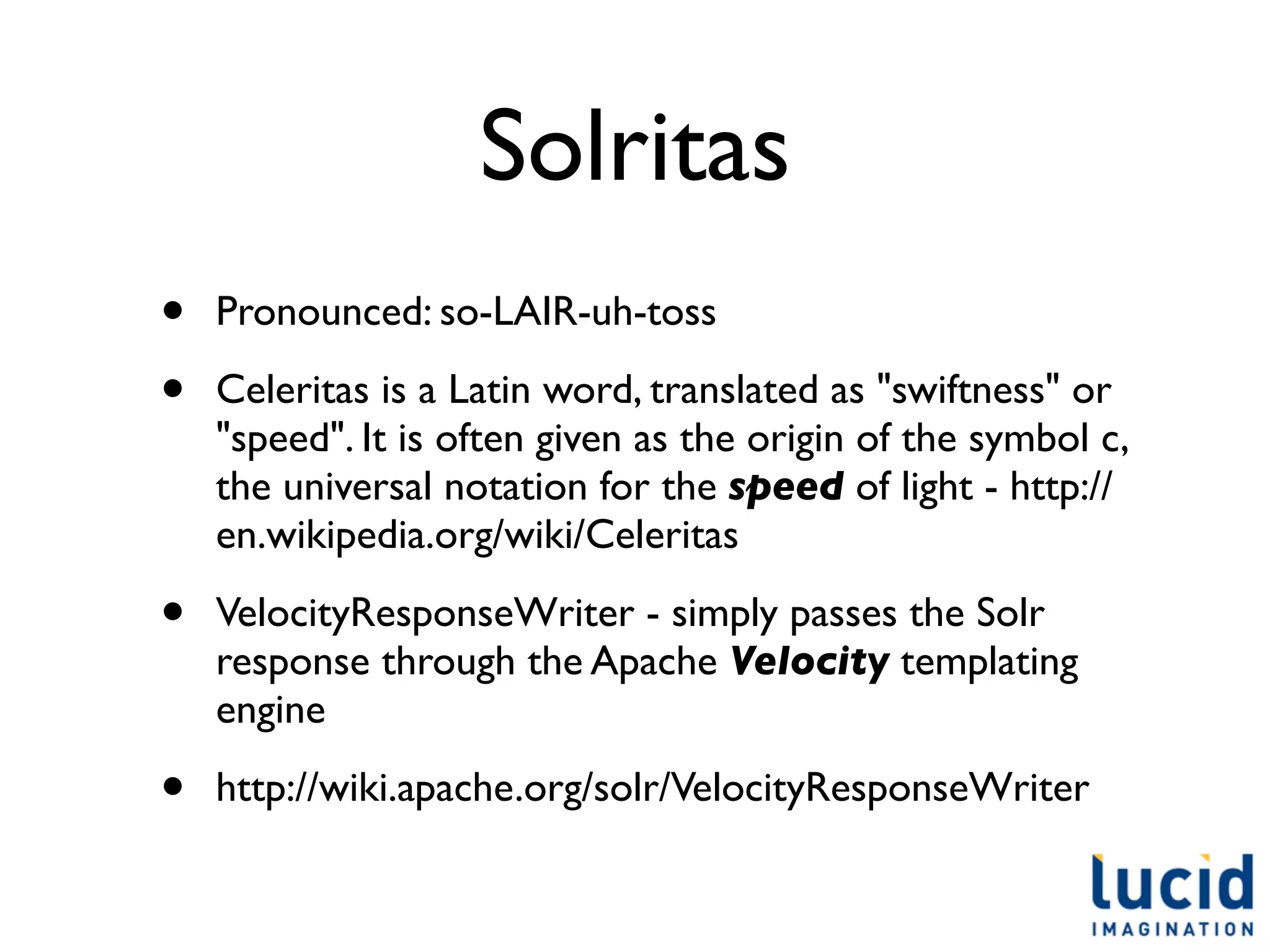 Solritas
•   Pronounced: so-LAIR-uh-toss

•   Celeritas is a Latin word, translated as "swiftness" or
    "speed". It is often given as the origin of the symbol c,
    the universal notation for the speed of light - http://
    en.wikipedia.org/wiki/Celeritas

•   VelocityResponseWriter - simply passes the Solr
    response through the Apache Velocity templating
    engine

•   http://wiki.apache.org/solr/VelocityResponseWriter
 