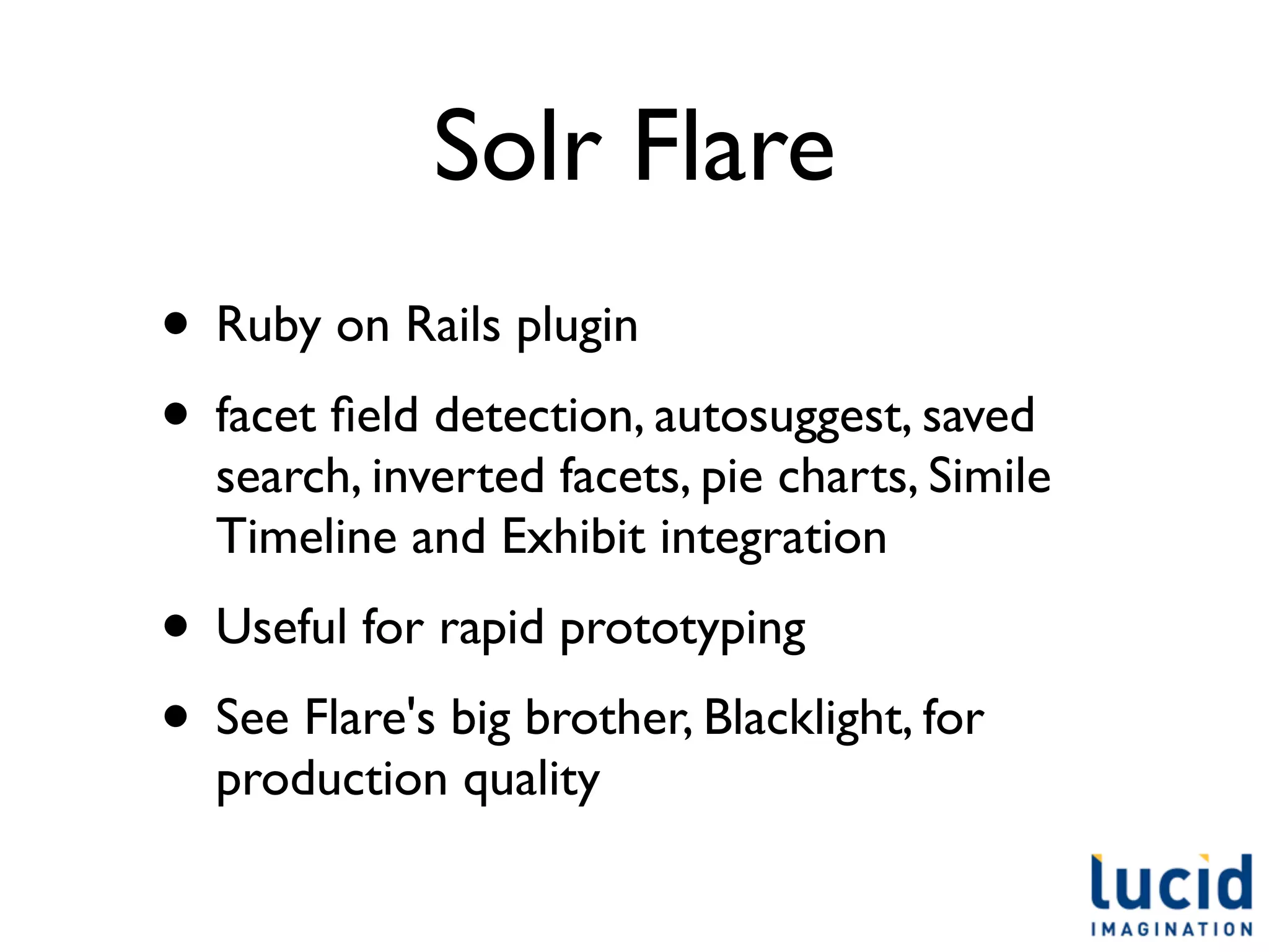 Solr Flare
• Ruby on Rails plugin
• facet ﬁeld detection, autosuggest, saved
  search, inverted facets, pie charts, Simile
  Timeline and Exhibit integration
• Useful for rapid prototyping
• See Flare's big brother, Blacklight, for
  production quality
 