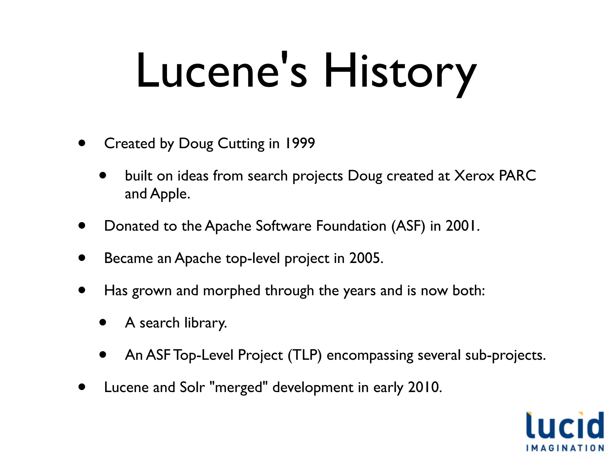 Lucene's History
•   Created by Doug Cutting in 1999

    •   built on ideas from search projects Doug created at Xerox PARC
        and Apple.

•   Donated to the Apache Software Foundation (ASF) in 2001.

•   Became an Apache top-level project in 2005.

•   Has grown and morphed through the years and is now both:

    •   A search library.

    •   An ASF Top-Level Project (TLP) encompassing several sub-projects.

•   Lucene and Solr "merged" development in early 2010.
 