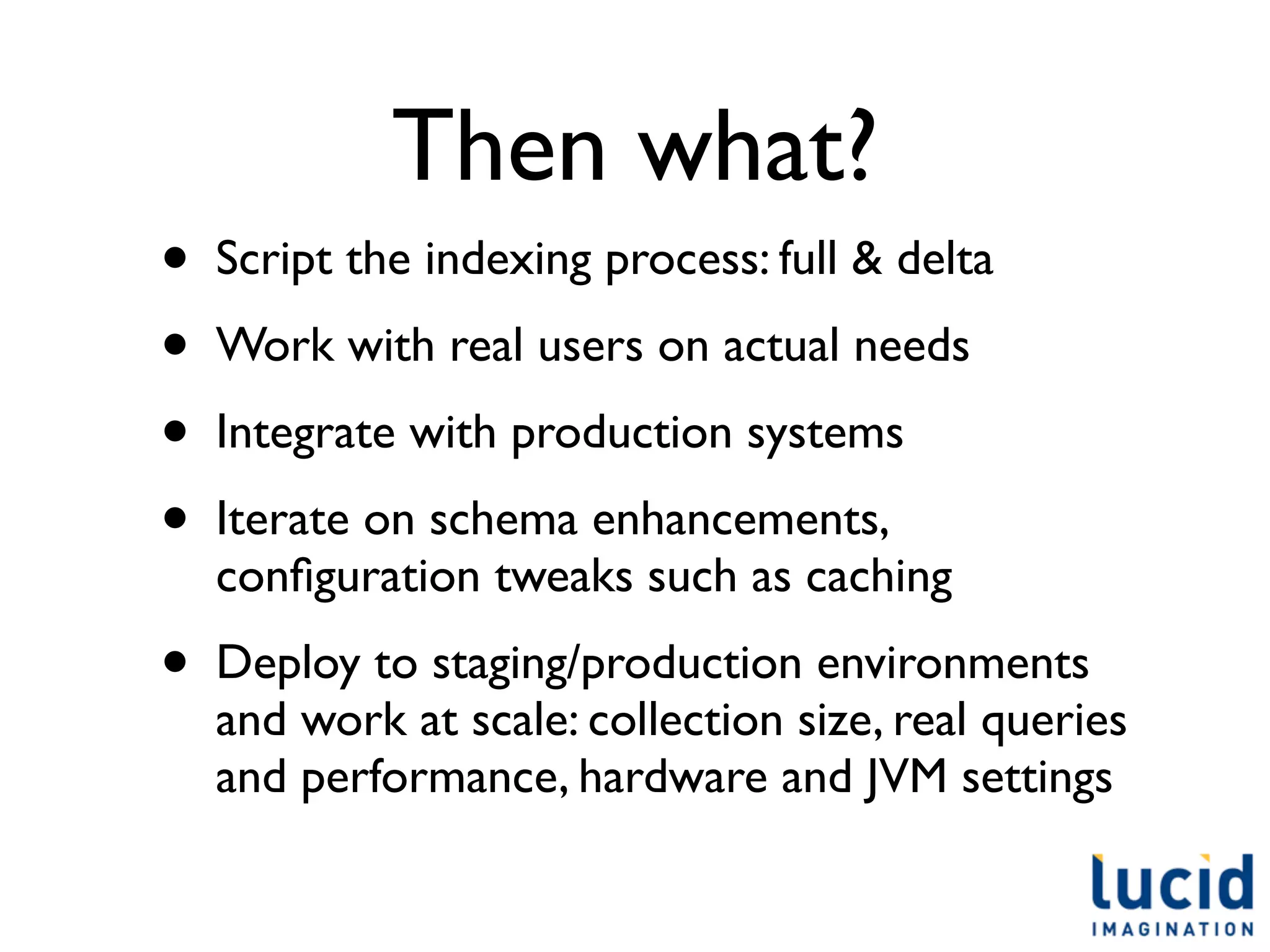 Then what?
•   Script the indexing process: full & delta
•   Work with real users on actual needs
•   Integrate with production systems
•   Iterate on schema enhancements,
    conﬁguration tweaks such as caching
•   Deploy to staging/production environments
    and work at scale: collection size, real queries
    and performance, hardware and JVM settings
 