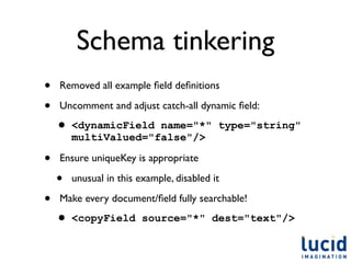 Schema tinkering
•   Removed all example ﬁeld deﬁnitions

•   Uncomment and adjust catch-all dynamic ﬁeld:

    • <dynamicField   name="*" type="string"
        multiValued="false"/>

•   Ensure uniqueKey is appropriate

    •   unusual in this example, disabled it

•   Make every document/ﬁeld fully searchable!

    • <copyField         source="*" dest="text"/>
 